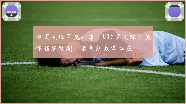 中国足坛罕见一幕！U15国足球员集体鞠躬致谢，裁判组鼓掌回应