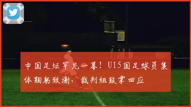 中国足坛罕见一幕！U15国足球员集体鞠躬致谢，裁判组鼓掌回应