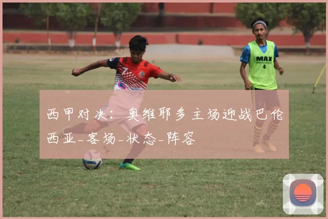 西甲对决：奥维耶多主场迎战巴伦西亚_客场_状态_阵容