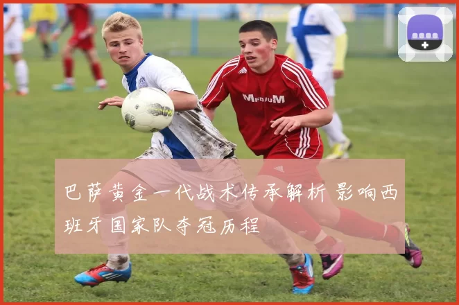 巴萨黄金一代战术传承解析 影响西班牙国家队夺冠历程